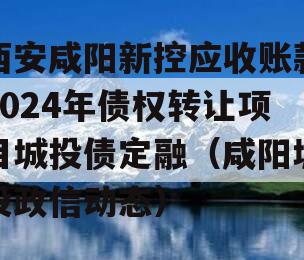 西安咸阳新控应收账款2024年债权转让项目城投债定融（咸阳城投政信动态）
