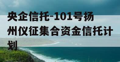 央企信托-101号扬州仪征集合资金信托计划