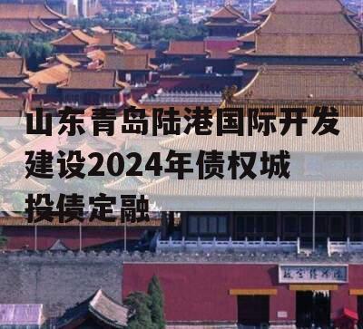 山东青岛陆港国际开发建设2024年债权城投债定融